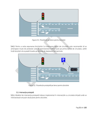 Pag 55 din 100
Figura 51. Preselecție pe benzi pentru biciclete
5.4.2. Pentru a evita expunerea bicicliștilor la traversarea benzii de circulație, este recomandat să se
amenajeze insule de protecție care să restricționeze traficul auto pe prima bandă de circulație, astfel
încât bicicliștii să se poată încadra pe direcția de deplasare fără pericole.
Figura 52. Preselecție protejată pe benzi pentru biciclete
5.5. Intersecția protejată
5.5.1. Modelul de intersecția protejată trebuie implementat în intersecțiile cu circulație dirijată unde se
intersectează cel puțin două piste pentru biciclete.
 