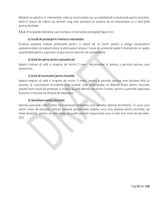 Pag 56 din 100
Modelul se aplică și în intersecțiile unde se construiește sau se reabilitează o nouă pistă pentru biciclete,
dacă în planul de măsuri pe termen lung este prevăzut ca aceasta să se intersecteze cu o altă pistă
pentru biciclete.
5.5.2. Principalele elemente care compun o intersecție protejată (Figura 51):
a) Insulă de protecție în interiorul intersecției.
Curbura acesteia trebuie proiectată pentru o viteză de 15 km/h pentru a obliga conducătorii
autovehiculelor să reducă viteza la efectuarea virajului. Insula de protecție poate fi dublată de un spațiu
supraînălțat pentru a permite virajul tuturor tipurilor de autovehicule.
b) Zonă de oprire pentru autovehicule
Spațiul trebuie să aibă o lungime de minim 5 metri, recomandat 6, pentru a permite oprirea unui
autoturism.
c) Zonă de acumulare pentru biciclete
Spațiul trebuie să aibă o lungime de minim 2 metri, pentru a permite oprirea unei biciclete fără ca
aceasta să incomodeze bicicletele care virează. Este recomandat ca lățimea pistei pentru biciclete
situată între insula de protecție și trotuar să aibă lățimea de minim 3 metri, pentru a permite separarea
fluxurilor în funcție de direcția de deplasare.
d) Semafoare pentru biciclete
Oprirea avansată a bicicliștilor face necesară instalarea unui semafor dedicat bicicletelor. În cazul unui
volum mare de biciclete, trebuie studiată posibilitatea stabilirii unui ciclu separat pentru biciclete, pe
toate direcțiile, pentru ca intersecția să poată permite traversarea unui număr mai mare de biciclete.
[21]
 