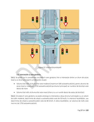 Pag 57 din 100
Figura 53. Intersecția protejată
5.6. Intersecțiile cu sens giratoriu
5.6.1. Se poate lua în considerare circulația în sens giratoriu într-o intersecție dintre un drum de acces
local și un drum principal în următoarele situații:
 Volumul de trafic al drumurilor este moderat (maximum 500 autovehicule/oră, pentru drumul de
acces local și maximum 1750 autovehicule/oră pe drumul principal) iar numărul de bicicliști este
destul de mare
 Volumul de trafic al drumurilor este mare (chiar și cu un număr destul de redus de bicicliști)
5.6.2. Circulația în sens giratoriu se poate amenaja la intersecția a doua drumuri principale cu un volum
de trafic moderat, dacă limita de viteză a autovehiculelor este de 50 km/h, în interiorul localităților, sau
dacă limita de viteză a autovehiculelor este de 80 km/h, în afara localităților, iar volumul de trafic este
mai mic de 1750 autovehicule/oră.
 