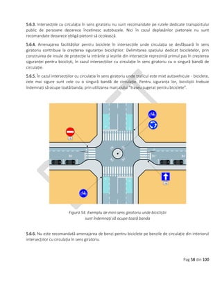 Pag 58 din 100
5.6.3. Intersecțiile cu circulația în sens giratoriu nu sunt recomandate pe rutele dedicate transportului
public de persoane deoarece încetinesc autobuzele. Nici în cazul deplasărilor pietonale nu sunt
recomandate deoarece obligă pietonii să ocolească.
5.6.4. Amenajarea facilităților pentru biciclete în intersecțiile unde circulația se desfășoară în sens
giratoriu contribuie la creșterea siguranței bicicliștilor. Delimitarea spațiului dedicat bicicletelor, prin
construirea de insule de protecție la intrările și ieșirile din intersecție reprezintă primul pas în creșterea
siguranței pentru bicicliști, în cazul intersecțiilor cu circulație în sens giratoriu cu o singură bandă de
circulație.
5.6.5. În cazul intersecțiilor cu circulația în sens giratoriu unde traficul este mixt autovehicule - biciclete,
cele mai sigure sunt cele cu o singură bandă de circulație. Pentru siguranța lor, bicicliștii trebuie
îndemnați să ocupe toată banda, prin utilizarea marcajului ”traseu sugerat pentru biciclete”.
Figura 54. Exemplu de mini-sens giratoriu unde bicicliștii
sunt îndemnați să ocupe toată banda
5.6.6. Nu este recomandată amenajarea de benzi pentru biciclete pe benzile de circulație din interiorul
intersecțiilor cu circulația în sens giratoriu.
 