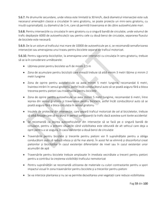 Pag 59 din 100
5.6.7. Pe drumurile secundare, unde viteza este limitată la 30 km/h, dacă diametrul intersecției este sub
necesarul amenajării clasice a circulației în sens giratoriu, se poate proiecta un mini-sens giratoriu, cu
insulă suprainalțată, cu diametrul de 5 m, care să permită traversarea ei de către autovehiculele mari.
5.6.8. Pentru intersecțiile cu circulația în sens giratoriu cu o singură bandă de circulație, unde volumul de
trafic depășește 6000 de autovehicule/zi sau pentru cele cu două benzi de circulație, separarea fluxului
de biciclete este necesară.
5.6.9. De la un volum al traficului mai mare de 10000 de autovehicule pe zi, se recomandă semaforizarea
intersecției sau amenajarea unui traseu pentru biciclete separat de traficul motorizat.
5.6.10. Pentru siguranța bicicliștilor, la amenajarea unei intersecții cu circulația în sens giratoriu, trebuie
să se ia în considerare următoarele:
 Lățimea pistei pentru biciclete va fi de minim 2,5 m
 Zona de acumulare pentru bicicliștii care virează trebuie să aibă minim 3 metri lățime și minim 2
metri lungime
 Zona de oprire pentru autovehicule va avea minim 5 metri lungime, recomandat 6 metri,
înaintea intrării în sensul giratoriu, astfel încât conducătorul auto să se poată asigura fără a bloca
trecerea pentru pietoni sau traversarea pentru biciclete
 Zona de oprire pentru autovehicule va avea minim 5 metri lungime, recomandat 6 metri, între
ieșirea din sensul giratoriu și traversarea pentru biciclete, astfel încât conducătorul auto să se
poată asigura fără a bloca circulația în sensul giratoriu
 Insulele de protecție din intersecție, care separă traficul motorizat de cel al bicicletelor, trebuie
să aibă finizaje care să nu pună în pericol participanții la trafic dacă acestea sunt lovite accidental
 Se recomandă ca ieșirea autovehiculelor din intersecție să se facă pe o singură bandă de
circulație, pentru a preveni situațiile când vizibilitatea este obturată de alt vehicul care deja a
oprit pentru a se asigura, în cazul existenței a două benzi de circulație
 Traversările pentru biciclete și trecerile pentru pietoni vor fi supraînălțate pentru a obliga
conducătorii auto să reducă viteza și să fie mai atenți. În acest fel se elimină și disconfortul creat
pietonilor și bicicliștilor în cazul existenței diferențelor de nivel sau în cazul existenței unor
acumulări de apă
 Traversările pentru biciclete trebuie amplasate în imediata vecinătate a trecerii pentru pietoni
pentru a contribui la creșterea vizibilității traficului nemotorizat
 Pentru supraînălțări se recomandă utilizarea de materiale cu culori contrastante pentru a spori
impactul vizual în zona traversărilor pentru biciclete și a trecerilor pentru pietoni
 Se va interzice plantarea și nu se va permite dezvoltarea unei vegetații care reduce vizibilitatea
 