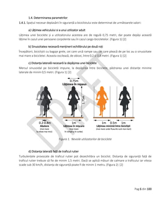 Pag 6 din 100
1.4. Determinarea parametrilor
1.4.1. Spațiul necesar deplasării în siguranță a biciclistului este determinat de următoarele valori:
a) Lățimea vehiculului si a unui utilizator adult
Lățimea unei biciclete și a utilizatorului acesteia are de regulă 0,75 metri, dar poate depăși această
lățime în cazul unei persoane corpolente sau în cazul cargo-bicicletelor. (Figura 1) [2]
b) Sinuozitatea necesară menținerii echilibrului pe două roți
Începătorii, bicicliștii cu bagaje grele, cei care urcă rampe sau cei care pleacă de pe loc au o sinuozitate
mai mare a bicicletei. Aceasta oscilează, de obicei, între 0,2 și 0,8 metri. (Figura 1) [2]
c) Distanța laterală necesară la depășirea unei biciclete
Mersul sinusoidal pe bicicletă impune, la depășirea între biciclete, păstrarea unei distanțe minime
laterale de minim 0,5 metri. (Figura 1) [2]
Figura 1. Nevoile utilizatorilor de biciclete
d) Distanța laterală față de traficul rutier
Turbulențele provocate de traficul rutier pot dezechilibra un biciclist. Distanța de siguranță față de
traficul rutier trebuie să fie de minim 1,5 metri. Dacă se aplică măsuri de calmare a traficului iar viteza
scade sub 30 km/h, distanța de siguranță poate fi de minim 1 metru. (Figura 2) [2]
 
