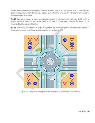 Pag 60 din 100
5.6.11. Amenajarea unui traseu pentru biciclete pe inelul exterior al unei intersecții cu circulația în sens
giratoriu asigură prioritate bicicletelor, față de autovehiculele care ies din intersecție, prin aplicarea
regulii priorității de dreapta.
5.6.12. Dacă viteza cu care ar putea circula autovehiculele în intersecție este mai mare de 30 km/h, se
poate semnaliza faptul că bicicletele pierd prioritatea la traversarea drumului. În acest caz, se
recomandă utilizarea semafoarelor.
5.6.13. Trebuie avut în vedere un spațiu mai generos de acumulare pentru bicicletele care opresc să
traverseze, pentru a nu se bloca posibilitatea de a vira la dreapta. [20]
Figura 55. Exemplu de amenajare a unei intersecții cu circulația în sens giratoriu
 