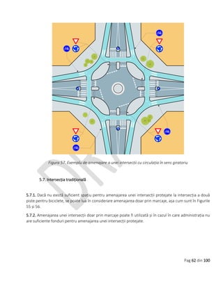 Pag 62 din 100
Figura 57. Exemplu de amenajare a unei intersecții cu circulația în sens giratoriu
5.7. Intersecția tradițională
5.7.1. Dacă nu există suficient spațiu pentru amenajarea unei intersecții protejate la intersecția a două
piste pentru biciclete, se poate lua în considerare amenajarea doar prin marcaje, așa cum sunt în Figurile
55 și 56.
5.7.2. Amenajarea unei intersecții doar prin marcaje poate fi utilizată și în cazul în care administrația nu
are suficiente fonduri pentru amenajarea unei intersecții protejate.
 