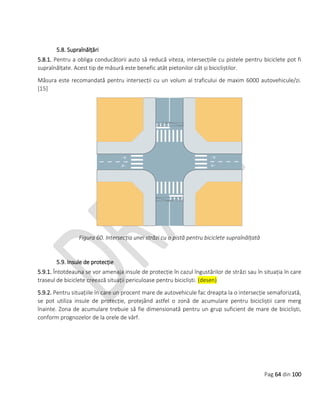 Pag 64 din 100
5.8. Supraînălțări
5.8.1. Pentru a obliga conducătorii auto să reducă viteza, intersecțiile cu pistele pentru biciclete pot fi
supraînălțate. Acest tip de măsură este benefic atât pietonilor cât și bicicliștilor.
Măsura este recomandată pentru intersecții cu un volum al traficului de maxim 6000 autovehicule/zi.
[15]
Figura 60. Intersecția unei străzi cu o pistă pentru biciclete supraînălțată
5.9. Insule de protecție
5.9.1. Întotdeauna se vor amenaja insule de protecție în cazul îngustărilor de străzi sau în situația în care
traseul de biciclete creează situații periculoase pentru bicicliști. (desen)
5.9.2. Pentru situațiile în care un procent mare de autovehicule fac dreapta la o intersecție semaforizată,
se pot utiliza insule de protecție, protejând astfel o zonă de acumulare pentru bicicliștii care merg
înainte. Zona de acumulare trebuie să fie dimensionată pentru un grup suficient de mare de bicicliști,
conform prognozelor de la orele de vârf.
 