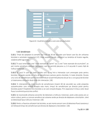 Pag 65 din 100
Figura 61. Insulă de protecție a unei zone de acumulare
5.10. Semaforizare
5.10.1. Timpii de așteptare la semafor mai mari de 30 de secunde sunt factori care fac din utilizarea
bicicletei o activitate neatractivă [17]. Peste această durată, utilizatorii au tendința să încalce regulile,
scăzând astfel siguranța.
5.10.2. În cazul amenajarii unei ”zone avansate de oprire” sau a unei ”zone avansate de acumulare”, se
pot monta semafoare dedicate bicicletelor care sa permită plecarea cu 2-4 secunde în avans față de
traficul motorizat.
5.10.3. În cazul în care pe toate străzile care ajung într-o intersecție sunt amenajate piste pentru
biciclete, se poate acorda un ciclu de semaforizare exclusiv pentru biciclete, în toate direcțiile. Durata
unui ciclu de semaforizare pentru biciclete trebuie să permită plecarea de pe loc a unui grup de bicicliști
și traversarea a cel puțin două străzi din intersecție. [18]
5.10.4. În intersecțiile cu cicluri scurte de semaforizare (maxim 60 de secunde) sau unde proporția
autovehiculelor care virează dreapta este mare, timpul de semaforizare pe direcția pistei pentru
biciclete poate fi împărțită între biciclete și cei care virează dreapta. Prin separarea în timp a celor două
fluxuri se elimină punctul de conflict.
5.10.5. Se recomandă utilizarea senzorilor de detectare a traficului motorizat, acolo unde acesta are un
volum scăzut, pentru a comuta semaforul pe culoarea verde pe direcția de deplasare a bicicliștilor, când
se detectează lipsa traficului motorizat. [18]
5.10.6. Pentru a favoriza utilizatorii de biciclete, se pot monta senzori care să detecteze fluxul acestora și
să mărească timpul de semaforizare pe direcția de deplasare a bicicletelor. [18]
 