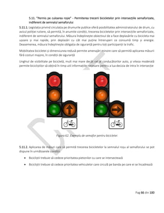 Pag 66 din 100
5.11. ”Permis pe culoarea roșie” - Permiterea trecerii bicicletelor prin intersecțiile semaforizate,
indiferent de semnalul semaforului
5.11.1. Legislația privind circulația pe drumurile publice oferă posibilitatea administratorului de drum, cu
avizul poliției rutiere, să permită, în anumite condiții, trecerea bicicletelor prin intersecțiile semaforizate,
indiferent de semnalul semaforului. Măsura îndeplinește obiectivul de a face deplasările cu bicicleta mai
ușoare și mai rapide, prin deplasări cu cât mai puține întreruperi ce consumă timp și energie.
Deasemenea, măsura îndeplinește obligația de siguranță pentru toți participanții la trafic.
Mobilitatea bicicletei și dimensiunea redusă permite amenajări minore care să permită aplicarea măsurii
fără costuri majore, în condiții de siguranță
Unghiul de vizibilitate pe bicicletă, mult mai mare decât cel al conducătorilor auto, și viteza moderată
permite bicicliștilor să obțină în timp util informațiile necesare pentru a lua decizia de intra în intersecție
Figura 62. Exemplu de semafor pentru bicicletei
5.11.2. Aplicarea de măsuri care să permită trecerea bicicletelor la semnalul roșu al semaforului se pot
dispune în următoarele condiții:
 Bicicliștii trebuie să cedeze prioritatea pietonilor cu care se intersectează
 Bicicliștii trebuie să cedeze prioritatea vehiculelor care circulă pe banda pe care ei se încadrează
 