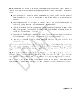 Pag 68 din 100
5.11.3. Mai multe criterii trebuie să fie luate în considerare înainte de instituirea măsurii ”Permis pe
culoarea roșie”. Fiecare situație trebuie să fie examinată separat, luând în considerare următoarele
criterii:
 Inter-vizibilitate între utilizatori: uneori, semafoarele sunt folosite pentru a depăși problema
lipsei de vizibilitate; un astfel de aspect care nu s-ar dovedi potrivit, la rândul său, pentru
bicicliști;
 Geometria intersecției este de natură să genereze manevre sau traiectorii incompatibile cu
trecerea de bicicliști sau, invers, permițând traiectorii non-conflictuale;
 Volumul și viteza de circulație: conducătorul bicicletei trebuie să fie deosebit de atent atunci
când există un trafic intens, vehicule de gabarit mare, trafic rapid sau vehicule grele, sau un
număr semnificativ de pietoni și bicicliști;
 Existența unor facilități pentru biciclete face acest sistem mai ușor de utilizat (benzi pentru
biciclete, piste pentru biciclete, zone avansate de acumulare, insule de protecție etc);
 Tipul de infrastructură utilizat în situația respectivă (începutul unei zone pietonale, zonă
rezidențială etc).
Implementarea necesită întotdeauna o analiză prealabilă în ceea ce privește siguranța și performanța.
Este nevoie, de asemenea, de o monitorizare în timpul funcționării și evaluare a performanțelor. Aceste
analize și evaluări trebuie să ia în considerare impactul asupra traficului tuturor utilizatorilor spațiului
public.
5.11.4. Nu există niciodată în mod evident vreo obligație de a aplica măsura pe toate străzile unei
intersecții. Aplicarea ei este cu atât mai justificată cu cât dezvoltarea zonelor unde se aplică politici de
calmare a traficului trebuie să fie însoțită de o schimbare în modul în care sunt gestionate intersecțiile.
5.11.5. Figurile 64, 65, 66, 67, 68, 69, și 70 ilustrează cazurile în care măsura ”Permis pe culoarea
roșie”poate fi pusă în aplicare fără prea multe dificultăți. Exemplele nu acoperă toate situațiile posibile.
 