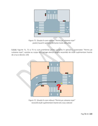 Pag 72 din 100
Figura 71. Situație în care măsura ”Permis pe culoarea roșie”
poate fi pusă în aplicare fără prea multe dificultăți
5.11.6. Figurile 71, 72 și 73 nu sunt prohibitive pentru punerea în aplicare a autorizației ”Permis pe
culoarea roșie”; acestea au scopul de a atrage atenția asupra necesității de studii suplimentare înainte
de a lua o decizie. [19]
Figura 72. Situație în care măsura ”Permis pe culoarea roșie”
necesită studii suplimentare înainte de a lua o decizie
 