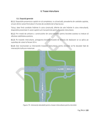 Pag 74 din 100
6. Trasee interurbane
6.1. Dispoziții generale
6.1.1. Dispozițiile prezentului capitol vin să completeze, nu să excludă, prevederile din celelalte capitole,
oricare dintre soluții fiind alese în funcție de condițiile de la fața locului.
Totuși, date fiind condițiile întâlnite în zona construită, diferite de cele întânite în zona interurbană,
dispozițiile prezentate în acest capitol sunt mai potrivite pentru traseele interurbane.
6.1.2. Prin modul de utilizare a construcțiilor din zona traseelor pentru biciclete acestea nu trebuie să
afecteze viabilitatea acestora.
6.1.3. Pe traseele interurbane, pictograma bicicletă însoțită de direcția de deplasare se va aplica pe
suprafața de rulare la fiecare 50 m.
6.1.4. Este recomandat ca intersecțiile traseelor interurbane pentru biciclete să fie decalate față de
intersecțiile traficului motorizat.
Figura 75. Intersecție decalată pentru trasee interurbane pentru biciclete
 