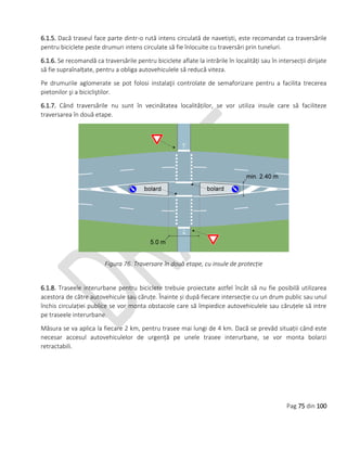 Pag 75 din 100
6.1.5. Dacă traseul face parte dintr-o rută intens circulată de navetiști, este recomandat ca traversările
pentru biciclete peste drumuri intens circulate să fie înlocuite cu traversări prin tuneluri.
6.1.6. Se recomandă ca traversările pentru biciclete aflate la intrările în localități sau în intersecții dirijate
să fie supraînalțate, pentru a obliga autovehiculele să reducă viteza.
Pe drumurile aglomerate se pot folosi instalaţii controlate de semaforizare pentru a facilita trecerea
pietonilor şi a bicicliştilor.
6.1.7. Când traversările nu sunt în vecinătatea localităților, se vor utiliza insule care să faciliteze
traversarea în două etape.
Figura 76. Traversare în două etape, cu insule de protecție
6.1.8. Traseele interurbane pentru biciclete trebuie proiectate astfel încât să nu fie posibilă utilizarea
acestora de către autovehicule sau căruțe. Înainte și după fiecare intersecție cu un drum public sau unul
închis circulației publice se vor monta obstacole care să împiedice autovehiculele sau căruțele să intre
pe traseele interurbane.
Măsura se va aplica la fiecare 2 km, pentru trasee mai lungi de 4 km. Dacă se prevăd situații când este
necesar accesul autovehiculelor de urgență pe unele trasee interurbane, se vor monta bolarzi
retractabili.
 