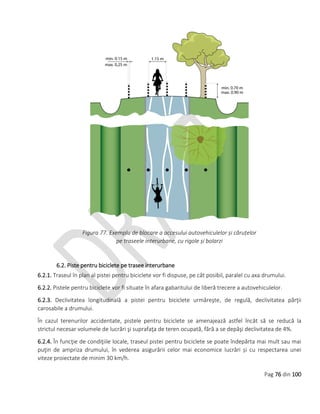 Pag 76 din 100
Figura 77. Exemplu de blocare a accesului autovehiculelor și căruțelor
pe traseele interurbane, cu rigole și bolarzi
6.2. Piste pentru biciclete pe trasee interurbane
6.2.1. Traseul în plan al pistei pentru biciclete vor fi dispuse, pe cât posibil, paralel cu axa drumului.
6.2.2. Pistele pentru biciclete vor fi situate în afara gabaritului de liberă trecere a autovehiculelor.
6.2.3. Declivitatea longitudinală a pistei pentru biciclete urmăreşte, de regulă, declivitatea părţii
carosabile a drumului.
În cazul terenurilor accidentate, pistele pentru biciclete se amenajează astfel încât să se reducă la
strictul necesar volumele de lucrări şi suprafaţa de teren ocupată, fără a se depăşi declivitatea de 4%.
6.2.4. În funcţie de condiţiile locale, traseul pistei pentru biciclete se poate îndepărta mai mult sau mai
puţin de ampriza drumului, în vederea asigurării celor mai economice lucrări și cu respectarea unei
viteze proiectate de minim 30 km/h.
 