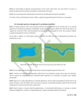 Pag 79 din 100
6.3.2. Se recomandă ca lățimea acostamentului sa fie minim 2,00 metri, din care 0,50 m va servi ca
spațiu de siguranță între banda carosabilă și banda pentru biciclete.
6.3.3. Se va amenaja câte o bandă pentru biciclete pe ambele părți ale părții carosabile.
În zonele critice, pe distanțe de maxim 100 m, spaţiul de siguranţă poate fi înlocuit cu un parapet.
6.4. Amenajări sportive si de agrement în vecinătatea localităților
6.4.1. În scopul sprijinirii celor care practică ciclismul de performanță sau de amatori dar și ca rută de
agrement, în imediata vecinătate a localităților se pot amenaja trasee cu lățimi de minimum 8 metri și cu
lungimi de minimum 10 km. Este de preferat ca acestea să fie amenajate în circuit. Se va avea în vedere
o viteză proiectată de minimum 50 km/h.
Se va avea in vedere un finisaj optim pentru utilizarea de către cei care se deplasează pe patine sau
dispozitive cu role.
Figura 80. Exemple de trasee circuit în jurul unui lac și pe malul unui râu
6.4.2. Se vor alege rute atractive, ferite de factori poluatori (gropi de gunoi, fabrici etc)
6.4.3. Traseul va fi delimitat cu obstacole astfel încât să se blocheze accesul altor tipuri de vehicule.
Pentru cazurile de urgență, accesul autovehiculelor speciale va fi controlat cu ajutorul unor bolarzi
retractabili.
6.4.4. Dacă se va urmări dezvoltarea ca zonă de agrement, accesul către amenajările limitrofe (locuri de
joacă, chioșcuri, zone de odihna etc) se va face cu ajutorul unor bretele laterale, astfel încât să se evite
staționarea în zona de antrenament a sportivilor.
6.4.5. Dacă situația o impune datorită aglomerației, se recomandă delimitarea cu marcaje a zonelor
dedicate alergătorilor, rollerilor si skateboarderilor, separat de spațiul dedicat bicicletelor.
 