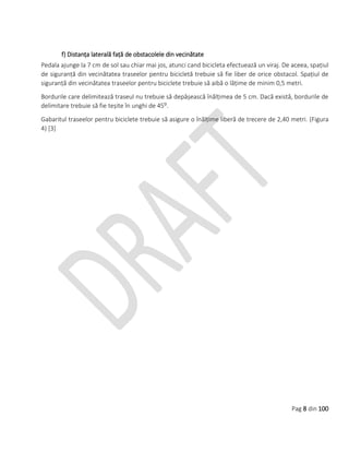 Pag 8 din 100
f) Distanța laterală față de obstacolele din vecinătate
Pedala ajunge la 7 cm de sol sau chiar mai jos, atunci cand bicicleta efectuează un viraj. De aceea, spațiul
de siguranță din vecinătatea traseelor pentru bicicletă trebuie să fie liber de orice obstacol. Spațiul de
siguranță din vecinătatea traseelor pentru biciclete trebuie să aibă o lățime de minim 0,5 metri.
Bordurile care delimitează traseul nu trebuie să depășească înălțimea de 5 cm. Dacă există, bordurile de
delimitare trebuie să fie teșite în unghi de 45⁰.
Gabaritul traseelor pentru biciclete trebuie să asigure o înălțime liberă de trecere de 2,40 metri. (Figura
4) [3]
 