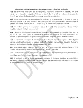 Pag 80 din 100
6.5. Amenajări sportive, de agrement și de educație rutieră în interiorul localităților
6.5.1. Se recomandă amenajarea de facilități pentru practicarea sporturilor pe bicicletă, cum ar fi
motocrosul pe bicicletă și polo pe bicicletă, dacă se identifică un interes local pentru practicarea acestor
tipuri de sporturi sau dacă se dorește încurajarea practicării acestor sporturi.
6.5.2. Se recomandă ca aceste amenajări să fie amplasate în zona centrală a localităților, în zone cu
maximă vizibilitate. Proiectarea trebuie să prevadă posibilitatea extinderii amenajării prin construirea de
gradene sau tribune, dacă se constată că interesul față de respectivul sport este în creștere.
6.5.3. Amenajările sportive si de agrement trebuie să permită utilizarea acestora atât de bicicliștii
începători cât și de bicicliștii experimentați.
6.5.4. Planificarea amenajărilor sportive trebuie realizată prin consultarea practicanților acestor tipuri de
sporturi. În cazul motocrosului pe bicicletă este obligatorie consultarea sportivilor profesioniști și a
forurilor de specialitate pentru asigurarea condițiilor minime obligatorii în cazul probelor olimpice.
6.5.5. Se recomandă amenajarea de circuite pentru biciclete unde începătorii, copii sau adulți, să poată
practica exerciții de îndemânare pe bicicletă și să se familiarizeze cu regulile de circulație. Planificarea
acestor circuite trebuie realizată prin consultarea poliției rutiere.
6.5.6. În cazul amenajărilor prevăzute la punctul 6.5.5. se va lua in considerare posibilitatea ca pe circuit
să poată circula în același timp, în condiții de siguranță, minim 5 persoane.
6.5.7. Utilizarea circuitelor de către grupuri organizate de elevi impune amenajarea de gradene care să
permită persoanelor neimplicate să aștepte intrarea pe circuit.
6.5.8. În localitățile în care se decide realizarea de amenajări de tipul celor prevăzute la punctul 6.5.5.,
acestea vor fi deschise utilizării publice, pe perioada când acestea nu sunt utilizate de grupuri organizate
de elevi care participă la cursuri de educație rutieră.
 