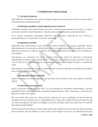 Pag 81 din 100
7. Imbrăcămintea rutieră și pavaje
7.1. Cerințele utilizatorilor
7.1.1. Referitor la îmbrăcămintea rutieră și pavajele utilizate pe traseele pentru biciclete, aceasta trebuie
să îndeplinească următoarele cerințe:
a) Planeitatea suprafeței, în profil longitudinal cât și transversal
Planeitatea pavajelor determină vibrațiile orizontale și verticale experimentate de bicicliști și, ca atare,
constituie o condiție importantă pentru o infrastructură confortabilă pentru utilizarea bicicletei.
Într-o măsură importantă, planeitatea determină, de asemenea, rezistența pe care bicicliștii o
experimentează și, în consecință, consumul lor de energie.
b) Rugozitatea suprafeței
Rugozitatea este determinată în mare măsură de textura suprafeței, de prezența asperității. Textura
este importantă nu numai pentru confortul bicicliștilor, prin limitarea pierderii de energie, dar și pentru
siguranța lor precum și a traficului în general. Principalele caracteristici ale texturii sunt microtextura si
macrotextura.
Microtextura, sau parametrul de frecare la mică viteză, este nivelul de aderență (a particulelor
individuale) care poate fi atins la viteză redusă. În concluzie, cu cât valoarea acestui parametru este mai
mică (< 0.50 mm) cu atât este asigurat un contact mai eficient între anvelopa bicicletei și suprafața de
rulare.
Macrotextura, sau gradul de reducere a aderenței, este nivelul de aderență a suprafeței care poate fi
atins o dată cu creșterea vitezei.
c) Omogenitate. Aspectul suprafeței
Aceasta nu trebuie să prezinte degradări sub formă de exces de bitum, fisuri, zone poroase, deschise,
șlefuite.
d) Colectarea și evacuarea apelor
Pentru că bicicliștii pedalează în aer liber și nu sunt protejați de influențele meteorologice, o atenție
deosebită trebuie acordată colectării și evacuării corespunzătoare a apei. Deplasarea cu bicicleta prin
bălți mari nu este confortabilă.
Mai mult decât atât, acest lucru este periculos, deoarece, în cazul suprafețelor de apă formate pe
suprafața de rulare, bicicliștii sunt în imposibilitatea de a vedea cât de adâncă este acumularea de apă
sau dacă există gropi (mai adânci) sau făgașe pe această suprafață. Acest lucru poate duce la manevre
de evitare sau dezechilibrări.
Lățimea sistemului de colectare trebuie aleasă astfel încât să păstreze cât mai mult din lățimea traseului
pentru biciclete. Este de preferat ca acest sistem să fie integrat în bordură. De asemenea dacă pista
 