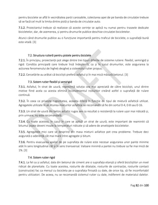 Pag 82 din 100
pentru biciclete se află în vecinătatea parții carosabile, colectarea apei de pe banda de circulație trebuie
să se facă cel mult la limita dintre pistă și banda de circulație auto.
7.1.2. Proiectantul trebuie să realizeze că aceste cerințe se aplică nu numai pentru traseele dedicate
bicicletelor, dar, de asemenea, și pentru drumurile publice deschise circulației bicicletelor.
Atunci când drumurile publice au o funcțiune importantă pentru traficul de biciclete, o suprafață bună
este vitală. [3]
7.2. Structura rutieră pentru pistele pentru biciclete
7.2.1. În principiu, proiectanții pot alege dintre trei tipuri diferite de sisteme rutiere: flexibil, semirigid și
rigid. Condiția principală care trebuie însă îndeplinită, ca și în cazul drumurilor, este asigurarea la
acțiunea fenomenului de îngheț-dezgheț a sistemului rutier propus.
7.2.2. Cercetările au arătat că bicicliști preferă asfaltul și în mai mică măsură betonul. [3]
7.3. Sistem rutier flexibil și semirigid
7.3.1. Asfaltul, în strat de uzură, reprezintă soluția cea mai apreciată de către bicicliști, unul dintre
motive fiind acela ca acesta elimină inconvenientul rosturilor creând astfel o suprafață de rulare
continuă.
7.3.2. În ceea ce privește rugozitatea, aceasta diferă în funcție de tipul de mixtură asfaltică utilizat.
Agregatele utilizate în alcătuirea mixturilor asfaltice se recomandă să fie din sortul 0-4, 0-8 sau 0-16.
7.3.3. Un strat de uzură din beton asfaltic rugos are ca rezultat o rezistență la rulare ușor mai ridicată și,
prin urmare, nu este recomandată.
7.3.4. Cu toate acestea, în cazul în care se aplică un strat de uzură, este important de reamintit că
bitumul poate deveni moale la temperaturi ridicate și să adere de anvelopele bicicletelor.
7.3.5. Agregatele mici care se desprind din masa mixturii asfaltice pot crea probleme. Trebuie deci
asigurată o aderență cât mai mare între agregate și bitum.
7.3.6. Pentru evacuarea apelor de pe suprafața de rulare este necesar asigurarea unor pante minime
atât în sens longitudinal cât și în sens transversal. Valoare minimă a pantei nu trebuie sa fie mai mică de
1%. [3]
7.4. Sistem rutier rigid
7.4.1. La fel ca și asfaltul, dala din betonul de ciment are o suprafața etanșă și oferă bicicliștilor un nivel
ridicat de planeitate. Cu toate acestea, rosturile de dilatație, rosturile de contracție, rosturile contact
(construcție) fac ca mersul cu bicicleta pe o suprafața finisată cu dale, de orice tip, să fie inconfortabil
pentru utilizatori. De aceea, nu se recomandă sistemul rutier cu dale, indiferent de materialul dalelor.
 