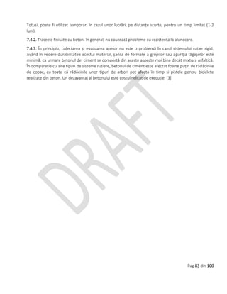 Pag 83 din 100
Totusi, poate fi utilizat temporar, în cazul unor lucrări, pe distanțe scurte, pentru un timp limitat (1-2
luni).
7.4.2. Traseele finisate cu beton, în general, nu cauzează probleme cu rezistența la alunecare.
7.4.3. În principiu, colectarea și evacuarea apelor nu este o problemă în cazul sistemului rutier rigid.
Având în vedere durabilitatea acestui material, șansa de formare a gropilor sau apariția făgașelor este
minimă, ca urmare betonul de ciment se comportă din aceste aspecte mai bine decât mixtura asfaltică.
În comparație cu alte tipuri de sisteme rutiere, betonul de ciment este afectat foarte puțin de rădăcinile
de copac, cu toate că rădăcinile unor tipuri de arbori pot afecta în timp si pistele pentru biciclete
realizate din beton. Un dezavantaj al betonului este costul ridicat de execuție. [3]
 