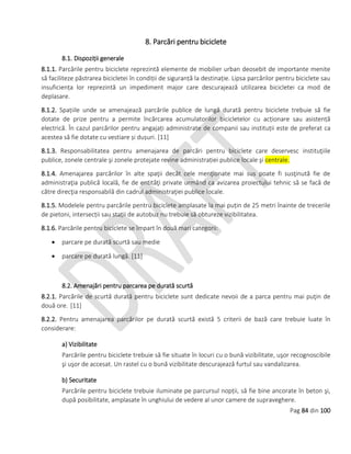 Pag 84 din 100
8. Parcări pentru biciclete
8.1. Dispoziții generale
8.1.1. Parcările pentru biciclete reprezintă elemente de mobilier urban deosebit de importante menite
să faciliteze păstrarea bicicletei în condiții de siguranță la destinație. Lipsa parcărilor pentru biciclete sau
insuficiența lor reprezintă un impediment major care descurajează utilizarea bicicletei ca mod de
deplasare.
8.1.2. Spațiile unde se amenajează parcările publice de lungă durată pentru biciclete trebuie să fie
dotate de prize pentru a permite încărcarea acumulatorilor bicicletelor cu acționare sau asistență
electrică. În cazul parcărilor pentru angajați administrate de companii sau instituții este de preferat ca
acestea să fie dotate cu vestiare și dușuri. [11]
8.1.3. Responsabilitatea pentru amenajarea de parcări pentru biciclete care deservesc instituţiile
publice, zonele centrale şi zonele protejate revine administrației publice locale şi centrale.
8.1.4. Amenajarea parcărilor în alte spaţii decât cele menţionate mai sus poate fi susţinută fie de
administraţia publică locală, fie de entităţi private urmând ca avizarea proiectului tehnic să se facă de
către direcţia responsabilă din cadrul administraţiei publice locale.
8.1.5. Modelele pentru parcările pentru biciclete amplasate la mai puțin de 25 metri înainte de trecerile
de pietoni, intersecții sau stații de autobuz nu trebuie să obtureze vizibilitatea.
8.1.6. Parcările pentru biciclete se împart în două mari categorii:
 parcare pe durată scurtă sau medie
 parcare pe durată lungă. [11]
8.2. Amenajări pentru parcarea pe durată scurtă
8.2.1. Parcările de scurtă durată pentru biciclete sunt dedicate nevoii de a parca pentru mai puţin de
două ore. [11]
8.2.2. Pentru amenajarea parcărilor pe durată scurtă există 5 criterii de bază care trebuie luate în
considerare:
a) Vizibilitate
Parcările pentru biciclete trebuie să fie situate în locuri cu o bună vizibilitate, uşor recognoscibile
şi uşor de accesat. Un rastel cu o bună vizibilitate descurajează furtul sau vandalizarea.
b) Securitate
Parcările pentru biciclete trebuie iluminate pe parcursul nopții, să fie bine ancorate în beton şi,
după posibilitate, amplasate în unghiului de vedere al unor camere de supraveghere.
 