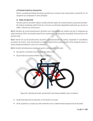 Pag 85 din 100
c) Protecţie împotriva intemperiilor
Pentru a proteja bicicletele de ploaie, grindină sau ninsoare este recomandat ca parcările să fie
acoperite sau amplasate în zone protejate.
a) Spațiu de siguranță
Parcările pentru biciclete trebuie să aibă suficient spațiu de manevră pentru parcarea bicicletei.
Ele trebuie amplasate astfel încât să nu încurce sau blocheze deplasările pietonale sau accesul la
clădiri, hidranți sau căi de acces.
8.2.3. Parcările de scurtă durată pentru biciclete sunt reprezentate de rastele care pot fi amplasate pe
spațiul pietonal, fără a incomoda traseul firesc al pietonilor, sau pe partea carosabilă, înlocuind locuri de
parcare auto.
8.2.4. Parcări de scurtă durată pentru biciclete sunt reprezentate de rastele, amplasate în vecinătatea
punctelor de interes. Este recomandat ca măcar o parte dintre aceste parcări să fie acoperite pentru a
putea proteja bicicletele în cazul unor intemperii.
8.2.5. Condiții achiziţionare şi amplasare pentru rastele pentru biciclete:
 Să suporte o varietate mare de tipuri de cadre şi roţi
 Să permită securizarea ambelor roţi şi a cadrului
Figura 81. Exemplu de rastel care permite securizarea ambelor roți și a cadrului
 Să permită folosirea încuietorilor un formă de U (U-Lock)
 Să fie acoperite cu vopsea sau alte materiale care nu deteriorează vopseaua de pe biciclete.
 