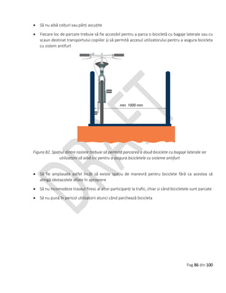 Pag 86 din 100
 Să nu aibă colțuri sau părți ascuțite
 Fiecare loc de parcare trebuie să fie accesibil pentru a parca o bicicletă cu bagaje laterale sau cu
scaun destinat transportului copiilor și să permită accesul utilizatorului pentru a asigura bicicleta
cu sistem antifurt
Figura 82. Spațiul dintre rastele trebuie să permită parcarea a două biciclete cu bagaje laterale iar
utilizatorii să aibă loc pentru a asigura bicicletele cu sisteme antifurt
 Să fie amplasate astfel încât să existe spațiu de manevră pentru biciclete fără ca acestea să
atingă obstacolele aflate în apropiere
 Să nu incomodeze traseul firesc al altor participanți la trafic, chiar și când bicicletele sunt parcate
 Să nu pună în pericol utilizatorii atunci când parchează bicicleta
 