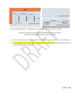 Pag 87 din 100
Figura 83. Exemple de amplasare a rastelelor lângă o clădire sau lângă
bordura ce delimitează trotuarul de partea carosabilă
 Să se încadreze din punct de vedere estetic în arhitectura spaţiului public în care sunt amplasate
 Să nu presupună un efort de ridicare şi poziţionare de peste 150 N (Netherlands Standards for
bicycle parking systems. 2004) [11]
 
