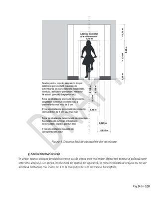 Pag 9 din 100
Figura 4. Distanța față de obstacolele din vecinătate
g) Spațiul necesar în viraje
În viraje, spațiul ocupat de biciclist crește cu cât viteza este mai mare, deoarece acesta se apleacă spre
interiorul virajului. De aceea, în plus față de spatiul de siguranță, în zona interioară a virajului nu se vor
amplasa obstacole mai înalte de 1 m la mai puțin de 1 m de traseul bicicliștilor.
 