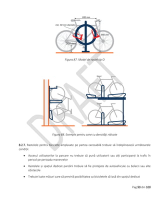 Pag 90 din 100
Figura 87. Model de rastel tip O
Figura 88. Exemple pentru zone cu densităţi ridicate
8.2.7. Rastelele pentru biciclete amplasate pe partea carosabilă trebuie să îndeplinească următoarele
condiții:
 Accesul utilizatorilor la parcare nu trebuie să pună utilizatorii sau alți participanți la trafic în
pericol pe perioada manevrelor
 Rastelele și spațiul dedicat parcării trebuie să fie protejate de autovehicule cu bolarzi sau alte
obstacole
 Trebuie luate măsuri care să prevină posibilitatea ca bicicletele să iasă din spațiul dedicat
 