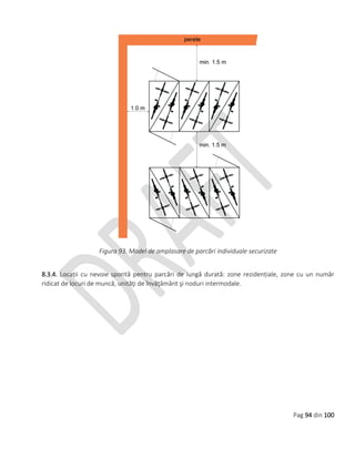 Pag 94 din 100
Figura 93. Model de amplasare de parcări individuale securizate
8.3.4. Locații cu nevoie sporită pentru parcări de lungă durată: zone rezidențiale, zone cu un număr
ridicat de locuri de muncă, unităţi de învăţământ şi noduri intermodale.
 