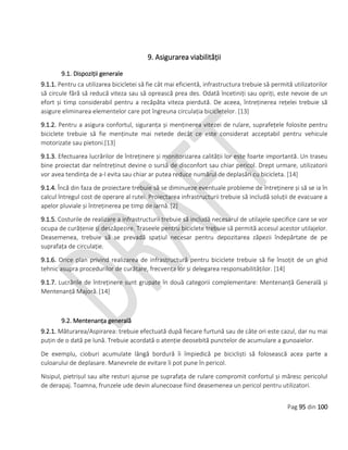 Pag 95 din 100
9. Asigurarea viabilității
9.1. Dispoziții generale
9.1.1. Pentru ca utilizarea bicicletei să fie cât mai eficientă, infrastructura trebuie să permită utilizatorilor
să circule fără să reducă viteza sau să oprească prea des. Odată încetiniți sau opriți, este nevoie de un
efort și timp considerabil pentru a recăpăta viteza pierdută. De aceea, întreținerea rețelei trebuie să
asigure eliminarea elementelor care pot îngreuna circulația bicicletelor. [13]
9.1.2. Pentru a asigura confortul, siguranța și menținerea vitezei de rulare, suprafețele folosite pentru
biciclete trebuie să fie menținute mai netede decât ce este considerat acceptabil pentru vehicule
motorizate sau pietoni.[13]
9.1.3. Efectuarea lucrărilor de întreținere și monitorizarea calității lor este foarte importantă. Un traseu
bine proiectat dar neîntreținut devine o sursă de disconfort sau chiar pericol. Drept urmare, utilizatorii
vor avea tendința de a-l evita sau chiar ar putea reduce numărul de deplasări cu bicicleta. [14]
9.1.4. Încă din faza de proiectare trebuie să se diminueze eventuale probleme de întreținere și să se ia în
calcul întregul cost de operare al rutei. Proiectarea infrastructurii trebuie să includă soluții de evacuare a
apelor pluviale și întreținerea pe timp de iarnă. [2]
9.1.5. Costurile de realizare a infrastructurii trebuie să includă necesarul de utilajele specifice care se vor
ocupa de curățenie și deszăpezire. Traseele pentru biciclete trebuie să permită accesul acestor utilajelor.
Deasemenea, trebuie să se prevadă spațiul necesar pentru depozitarea zăpezii îndepărtate de pe
suprafața de circulație.
9.1.6. Orice plan privind realizarea de infrastructură pentru biciclete trebuie să fie însoțit de un ghid
tehnic asupra procedurilor de curățare, frecvența lor și delegarea responsabilităților. [14]
9.1.7. Lucrările de întreținere sunt grupate în două categorii complementare: Mentenanță Generală și
Mentenanță Majoră.[14]
9.2. Mentenanța generală
9.2.1. Măturarea/Aspirarea: trebuie efectuată după fiecare furtună sau de câte ori este cazul, dar nu mai
puțin de o dată pe lună. Trebuie acordată o atenție deosebită punctelor de acumulare a gunoaielor.
De exemplu, cioburi acumulate lângă bordură îi împiedică pe bicicliști să folosească acea parte a
culoarului de deplasare. Manevrele de evitare îi pot pune în pericol.
Nisipul, pietrișul sau alte resturi ajunse pe suprafața de rulare compromit confortul și măresc pericolul
de derapaj. Toamna, frunzele ude devin alunecoase fiind deasemenea un pericol pentru utilizatori.
 