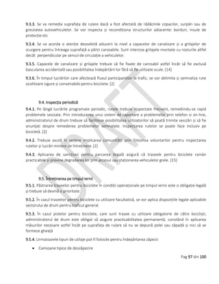 Pag 97 din 100
9.3.3. Se va remedia suprafața de rulare dacă a fost afectată de rădăcinile copacilor, surpări sau de
greutatea autovehiculelor. Se vor inspecta și recondiționa structurilor adiacente: borduri, insule de
protecție etc
9.3.4. Se va acorda o atenție deosebită aducerii la nivel a capacelor de canalizare și a grilajelor de
scurgere pentru întreaga suprafață a părții carosabile. Sunt interzise grilajele montate cu rosturile altfel
decât perpendicular pe sensul de circulație a vehiculelor.
9.3.5. Capacele de canalizare și grilajele trebuie să fie fixate de carosabil astfel încât să fie exclusă
bascularea accidentală sau posibilitatea îndepărtării lor fără să fie utilizate scule. [14]
9.3.6. În timpul lucrărilor care afectează fluxul participanților la trafic, se vor delimita și semnaliza rute
ocolitoare sigure și convenabile pentru biciclete. [2]
9.4. Inspecția periodică
9.4.1. Pe lângă lucrările programate periodic, rutele trebuie inspectate frecvent, remediindu-se rapid
problemele sesizate. Prin introducerea unui sistem de raportare a problemelor prin telefon si on-line,
administratorul de drum trebuie să faciliteze posibilitatea utilizatorilor să poată trimite sesizări și să fie
anunțați despre remederea problemelor semnalate. Inspectarea rutelor se poate face inclusiv pe
bicicletă. [2]
9.4.2. Trebuie avută în vedere implicarea comunității prin folosirea voluntarilor pentru inspectarea
rutelor și lucrări minore de întreținere. [2]
9.4.3. Aplicarea de sancțiuni pentru parcarea ilegală asigură că traseele pentru biciclete ramân
practicabile și previne degradarea lor prin accesul sau staționarea vehiculelor grele. [15]
9.5. Întreținerea pe timpul iernii
9.5.1. Păstrarea traseelor pentru biciclete în condiții operaționale pe timpul iernii este o obligație legală
și trebuie să devină o prioritate.
9.5.2. În cazul traseelor pentru biciclete cu utilizare facultativă, se vor aplica dispozițiile legale aplicabile
sectorului de drum pentru traficul general.
9.5.3. În cazul pistelor pentru biciclete, care sunt trasee cu utilizare obligatorie de către bicicliști,
administratorul de drum este obligat să asigure practicabilitatea permanentă, constând în aplicarea
măsurilor necesare astfel încât pe suprafața de rulare să nu se depună polei sau zăpadă și nici să se
formeze gheață
9.5.4. Urmatoarele tipuri de utilaje pot fi folosite pentru îndepărtarea zăpezii:
 Camioane tipice de deszăpezire
 