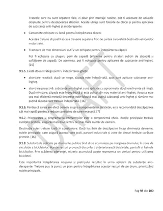 Pag 98 din 100
Traseele care nu sunt separate fizic, ci doar prin marcaje rutiere, pot fi accesate de utilajele
obișnuite pentru deszăpezirea străzilor. Aceste utilaje sunt folosite de obicei și pentru aplicarea
de substanțe anti-îngheț și antiderapante.
 Camionete echipate cu lamă pentru îndepărtarea zăpezii
Acestea trebuie să poată accesa traseele separate fizic de partea carosabilă destinată vehiculelor
motorizate.
 Tractoare de mici dimensiuni si ATV-uri echipate pentru îndepărtarea zăpezii
Pot fi echipate cu pluguri, perii de zapadă (eficiente pentru straturi subțiri de zăpadă) și
suflătoare de zapadă. De asemnea, pot fi echipate pentru aplicarea de substante anti-îngheț.
[16]
9.5.5. Există două strategii pentru îndepărtarea gheții:
 abordare reactivă: după ce ninge, zăpada este îndepărtată, apoi sunt aplicate substanțe anti-
îngheț.
 abordare proactivă: substanțe anti-înghet sunt aplicate cu aproximativ două ore înainte să ningă.
După ninsoare, zăpada este îndepărtată și este aplicat din nou material anti-îngheț. Aceasta este
cea mai eficientă metodă deoarece este folosită mai puțină substanță anti-îngheț și rămâne mai
puțină zăpadă care trebuie îndepărtată. [16]
9.5.6. Pentru că sarea are efect coroziv asupra componentelor bicicletei, este recomandată deszăpezirea
cât mai rapidă pentru a reduce cantitatea de sare necesară. [7]
9.5.7. Prioritizarea și programarea intervențiilor este o componentă cheie. Rutele principale trebuie
curățate primele, asigurând accesul pentru cel mai mare număr de oameni.
Destinația rutei trebuie luată în considerare. Dacă lucrările de deszăpezire încep dimineața devreme,
rutele principale, care asigură accesul spre școli, parcuri industriale și zone de birouri trebuie curățate
primele. [16]
9.5.8. Substanțele aplicate pe drumurile publice tind să se acumuleze pe marginea drumului, în zona de
circulație a bicicletelor. Aceste resturi provoacă disconfort și deteriorează bicicletele, pantofii si hainele
bicicliștilor. Prin scăderea aderenței, mizeria acumulată poate reprezenta un pericol pentru utilizarea
bicicletei.
Este importantă îndepărtarea nisipului și pietrișului rezultat în urma aplicării de substanțe anti-
derapante. Trebuie pus la punct un plan pentru îndepărtarea acestor resturi de pe drum, prioritizând
rutele principale.
 