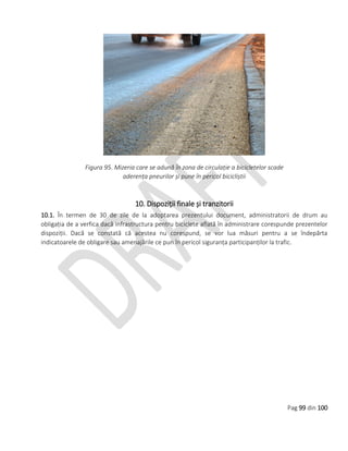 Pag 99 din 100
Figura 95. Mizeria care se adună în zona de circulație a bicicletelor scade
aderența pneurilor și pune în pericol bicicliștii
10. Dispoziții finale și tranzitorii
10.1. În termen de 30 de zile de la adoptarea prezentului document, administratorii de drum au
obligația de a verfica dacă infrastructura pentru biciclete aflată în administrare corespunde prezentelor
dispoziții. Dacă se constată că acestea nu corespund, se vor lua măsuri pentru a se îndepărta
indicatoarele de obligare sau amenajările ce pun în pericol siguranța participanților la trafic.
 