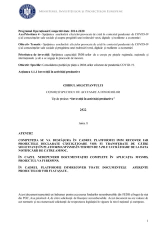 1
Programul Operațional Competitivitate 2014-2020
Axa Prioritara 4 - Sprijinirea ameliorării efectelor provocate de criză în contextul pandemiei de COVID-19
și al consecințelor sale sociale și asupra pregătirii unei redresări verzi, digitale și reziliente a economiei
Obiectiv Tematic - Sprijinirea ameliorării efectelor provocate de criză în contextul pandemiei de COVID-19
și al consecințelor sale sociale și pregătirea unei redresări verzi, digitale și reziliente a economiei
Prioritatea de investiții: Sprijinirea capacității IMM-urilor de a crește pe piețele regionale, naționale și
internaționale și de a se angaja în procesele de inovare.
Obiectiv Specific: Consolidarea poziției pe piață a IMM-urilor afectate de pandemia COVID-19.
Acțiunea 4.1.1 Investiții în activități productive
GHIDUL SOLICITANTULUI
CONDIȚII SPECIFICE DE ACCESARE A FONDURILOR
Tip de proiect: “Investiții în activități productive”
2022
APEL 1
ATENȚIE!
COMPETIȚIA SE VA DESFĂȘURA ÎN CADRUL PLATFORMEI IMM RECOVER IAR
PROIECTELE DECLARATE CÂȘTIGĂTOARE VOR FI TRANSFERATE DE CĂTRE
SOLICITANȚI ÎN PLATFORMA MYSMIS ÎN TERMENDE 5 ZILE LUCRĂTOARE DE LA DATA
NOTIFICĂRII DE CĂTRE AMPOC.
ÎN CAZUL NEDEPUNERII DOCUMENTAȚIEI COMPLETE ÎN APLICAȚIA MYSMIS,
PROIECTUL VA FI RESPINS.
ÎN CADRUL PLATFORMEI IMMRECOVER TOATE DOCUMENTELE AFERENTE
PROIECTELOR VOR FI ATAȘATE .
Acest document reprezintă un îndrumar pentru accesarea fondurilor nerambursabile din FEDR și buget de stat
din POC,Axa prioritară 4, de către solicitanții de finanțare nerambursabile. Acest document nu are valoare de
act normativ și nu exonerează solicitanții de respectarea legislației în vigoare la nivel național și european.
 