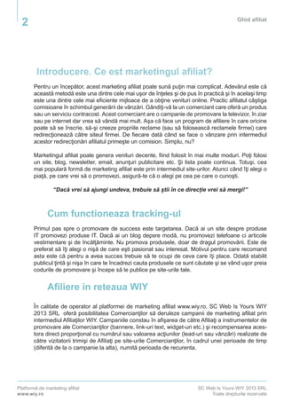 Platformă de marketing afiliat
www.wiy.ro
SC Web Is Yours WIY 2013 SRL
Toate drepturile rezervate
Ghid afiliat
2
Introducere. Ce est marketingul afiliat?
Pentru un începător, acest marketing afiliat poate sună puţin mai complicat. Adevărul este că
această metodă este una dintre cele mai uşor de înţeles şi de pus în practică şi în acelaşi timp
este una dintre cele mai eficiente mijloace de a obţine venituri online. Practic afiliatul câştiga
comisioane în schimbul generării de vânzări. Gândiţi-vă la un comerciant care oferă un produs
sau un serviciu contracost. Acest comerciant are o campanie de promovare la televizor, în ziar
sau pe internet dar vrea să vândă mai mult. Aşa că face un program de afiliere în care oricine
poate să se înscrie, să-şi creeze propriile reclame (sau să folosească reclamele firmei) care
redirecţionează către siteul firmei. De fiecare dată când se face o vânzare prin intermediul
acestor redirecţionări afiliatul primeşte un comision. Simplu, nu?
Marketingul afiliat poate genera venituri decente, fiind folosit în mai multe moduri. Poţi folosi
un site, blog, newsletter, email, anunţuri publicitare etc. Şi lista poate continua. Totuşi, cea
mai populară formă de marketing afiliat este prin intermediul site-urilor. Atunci când îţi alegi o
piaţă, pe care vrei să o promovezi, asigură-te că o alegi pe cea pe care o cunoşti.
“Dacă vrei să ajungi undeva, trebuie să știi în ce direcție vrei să mergi!”
Cum functioneaza tracking-ul
Primul pas spre o promovare de success este targetarea. Dacă ai un site despre produse
IT promovezi produse IT. Dacă ai un blog depsre modă, nu promovezi telefoane ci articole
vestimentare şi de încălţăminte. Nu promova produsele, doar de dragul promovării. Este de
preferat să îţi alegi o nişă de care eşti pasionat sau interesat. Motivul pentru care recomand
asta este că pentru a avea succes trebuie să te ocupi de ceva care îţi place. Odată stabilit
publicul ţintă şi nişa în care te încadrezi cauta produsele ce sunt căutate şi se vând uşor preia
codurile de promovare şi începe să le publice pe site-urile tale.
Afiliere in reteaua WIY
În calitate de operator al platformei de marketing afiliat www.wiy.ro, SC Web Is Yours WIY
2013 SRL oferă posibilitatea Comercianţilor să deruleze campanii de marketing afiliat prin
intermediul Afiliaţilor WIY. Campaniile constau în afişarea de către Afiliaţi a instrumentelor de
promovare ale Comercianţilor (bannere, link-uri text, widget-uri etc.) şi recompensarea aces-
tora direct proporţional cu numărul sau valoarea acţiunilor (lead-uri sau vânzări) realizate de
către vizitatorii trimişi de Afiliaţi pe site-urile Comercianţilor, în cadrul unei perioade de timp
(diferită de la o campanie la alta), numită perioada de recurenta.
 
