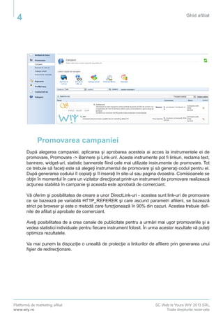 Platformă de marketing afiliat
www.wiy.ro
SC Web Is Yours WIY 2013 SRL
Toate drepturile rezervate
Ghid afiliat
4
Promovarea campaniei
După alegerea campaniei, aplicarea şi aprobarea acesteia ai acces la instrumentele ei de
promovare, Promovare -> Bannere şi Link-uri/. Aceste instrumente pot fi linkuri, reclama text,
bannere, widget-uri, statistic bannerele fiind cele mai utilizate instrumente de promovare. Tot
ce trebuie să faceţi este să alegeţi instrumentul de promovare şi să generaţi codul pentru el.
După generarea codului îl copiaţi şi îl inseraţi în site-ul sau pagina dvoastra. Comisioanele se
obţin în momentul în care un vizitator direcţionat printr-un instrument de promovare realizează
acţiunea stabilită în campanie şi aceasta este aprobată de comerciant.
Vă oferim şi posibilitatea de creare a unor DirectLink-uri - acestea sunt link-uri de promovare
ce se bazează pe variabilă HTTP_REFERER şi care ascund parametri afilierii, se bazează
strict pe browser şi este o metodă care funcţionează în 90% din cazuri. Acestea trebuie defi-
nite de afiliat şi aprobate de comerciant. 	
Aveţi posibilitatea de a crea canale de publicitate pentru a urmări mai uşor promovariile şi a
vedea statistici individuale pentru fiecare instrument folosit. În urma acestor rezultate vă puteţi
optimiza rezultatele.
Va mai punem la dispoziţie o unealtă de protecţie a linkurilor de afiliere prin generarea unui
fişier de redirecţionare.
 