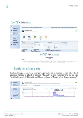 Platformă de marketing afiliat
www.wiy.ro
SC Web Is Yours WIY 2013 SRL
Toate drepturile rezervate
Ghid afiliat
5
Statistici si rapoarte
După ce ai început să promovezi o campanie, pentru un real succes este necesar să urmăreşti
statisticile. Acestea le găseşti în secţiune “Rapoarte” iar cele mai importante din ele sunt
“Tendinţe în raport” şi “Click-uri brute”. Mai se pot folosi şi “Top url-uri” si “Raport pe canal”.
 