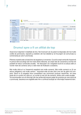 Platformă de marketing afiliat
www.wiy.ro
SC Web Is Yours WIY 2013 SRL
Toate drepturile rezervate
Ghid afiliat
7
Drumul spre a fi un afiliat de top
Acest drum depinde în totalitate de tine. Noi încercam să vă putem la dispoziţie cât mai multe
unelte de promovare, rapoarte şi statistici cât mai detaliat şi vă încurajam să comunicaţi cu
comercianţi pe care îi promovaţi.
Părerea noastră este că totul ține de targetare și conversie. Ca să îți crești veniturile înseamnă
în primul rând să atragi cât mai mulți clienți relevanți, să crești rata de conversie și să faci tot
posibilil să reduci comenzile anulate. Vei descoperi că o targetare bună îți va aduce atât un
număr mare de comenzi cât și o rată mare de finalizare a acestora.
Mai multe click-uri nu înseamnă neapărat mai multe comenzi. Mai multe comenzi nu îți vor
aduce obligatoriu mai multe venituri. Important este să dea click cine are de gând să cum-
pere. Dacă nu îți targetezi bine cumpărătorii sau promovezi produse nepotrivite, vei avea
parte de un număr mic click-uri, un număr și mai mic de comenzi, dintre care unele anulate.
Vă recomandăm să vă informaţi cât mai amănunţit asupra pieţei de produse pe care doriţi să
o promovaţi, deoarece era digitală este într-o continuă evoluţie iar informaţia înseamnă bani.
 