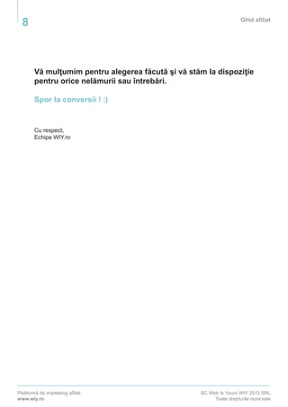 Platformă de marketing afiliat
www.wiy.ro
SC Web Is Yours WIY 2013 SRL
Toate drepturile rezervate
Ghid afiliat
8
Vă mulţumim pentru alegerea făcută şi vă stăm la dispoziţie
pentru orice nelămurii sau întrebări.
Spor la conversii ! :)
Cu respect,
Echipa WIY.ro
 