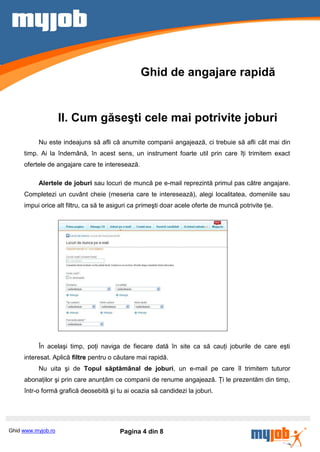 Ghid de angajare rapidă


                    II. Cum găseşti cele mai potrivite joburi
          Nu este indeajuns să afli că anumite companii angajează, ci trebuie să afli cât mai din
     timp. Ai la îndemână, în acest sens, un instrument foarte util prin care îţi trimitem exact
     ofertele de angajare care te interesează.

          Alertele de joburi sau locuri de muncă pe e-mail reprezintă primul pas către angajare.
     Completezi un cuvânt cheie (meseria care te interesează), alegi localitatea, domeniile sau
     impui orice alt filtru, ca să te asiguri ca primeşti doar acele oferte de muncă potrivite ţie.




          În acelaşi timp, poţi naviga de fiecare dată în site ca să cauţi joburile de care eşti
     interesat. Aplică filtre pentru o căutare mai rapidă.
          Nu uita şi de Topul săptămânal de joburi, un e-mail pe care îl trimitem tuturor
     abonaţilor şi prin care anunţăm ce companii de renume angajează. Ţi le prezentăm din timp,
     într-o formă grafică deosebită şi tu ai ocazia să candidezi la joburi.




Ghid www.myjob.ro                        Pagina 4 din 8
 