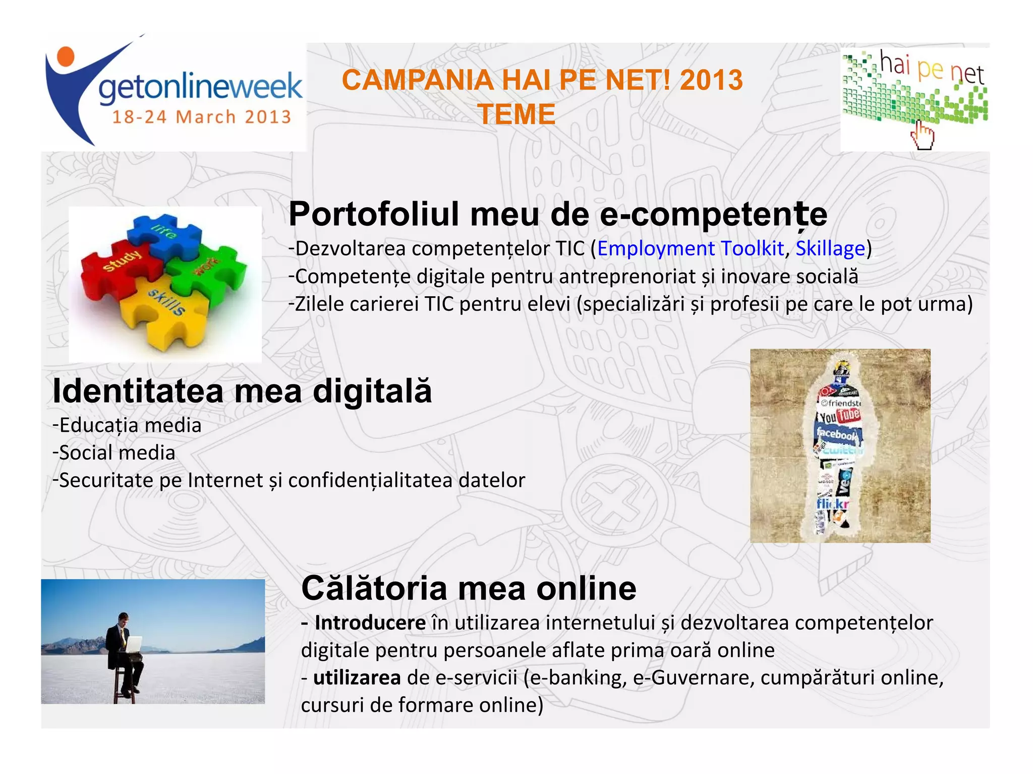 CAMPANIA HAI PE NET! 2013
                                       TEME


                          Portofoliul meu de e-competențe
                          -Dezvoltarea competențelor TIC (Employment Toolkit, Skillage),
                          -Competențe digitale pentru antreprenoriat și inovare socială
                          -Zilele carierei TIC pentru elevi (specializări și profesii pe care le pot urma)



Identitatea mea digitală
-Educația media
-Social media
-Securitate pe Internet și confidențialitatea datelor



                           Călătoria mea online
                           - Introducere în utilizarea internetului și dezvoltarea competențelor
                           digitale pentru persoanele aflate prima oară online
                           - utilizarea de e-servicii (e-banking, e-Guvernare, cumpărături online,
                           cursuri de formare online)
 