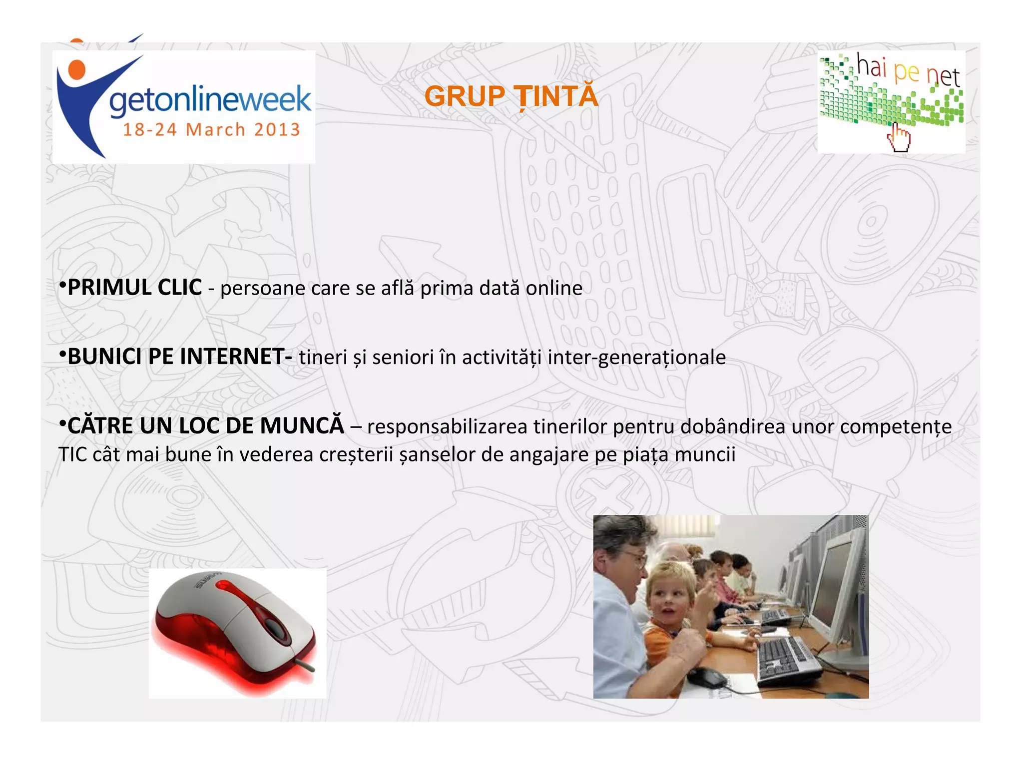GRUP ȚINTĂ




•PRIMUL CLIC - persoane care se află prima dată online

•BUNICI PE INTERNET- tineri și seniori în activități inter-generaționale

•CĂTRE UN LOC DE MUNCĂ – responsabilizarea tinerilor pentru dobândirea unor competențe
TIC cât mai bune în vederea creșterii șanselor de angajare pe piața muncii
 