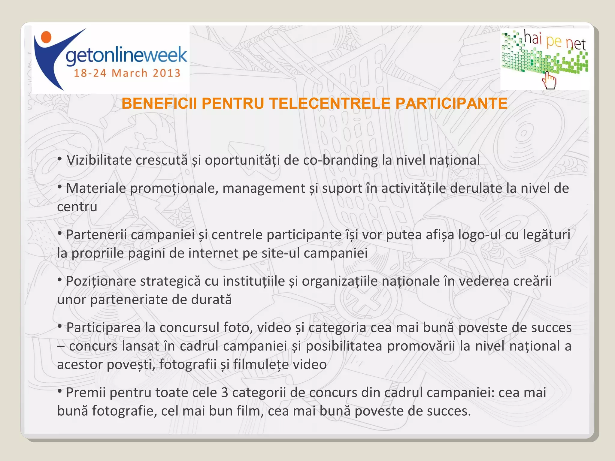 BENEFICII PENTRU TELECENTRELE PARTICIPANTE


• Vizibilitate crescută și oportunități de co-branding la nivel național
• Materiale promoționale, management și suport în activitățile derulate la nivel de
centru
• Partenerii campaniei și centrele participante își vor putea afișa logo-ul cu legături
la propriile pagini de internet pe site-ul campaniei
• Poziționare strategică cu instituțiile și organizațiile naționale în vederea creării
unor parteneriate de durată
• Participarea la concursul foto, video și categoria cea mai bună poveste de succes
– concurs lansat în cadrul campaniei și posibilitatea promovării la nivel național a
acestor povești, fotografii și filmulețe video
• Premii pentru toate cele 3 categorii de concurs din cadrul campaniei: cea mai
bună fotografie, cel mai bun film, cea mai bună poveste de succes.
 