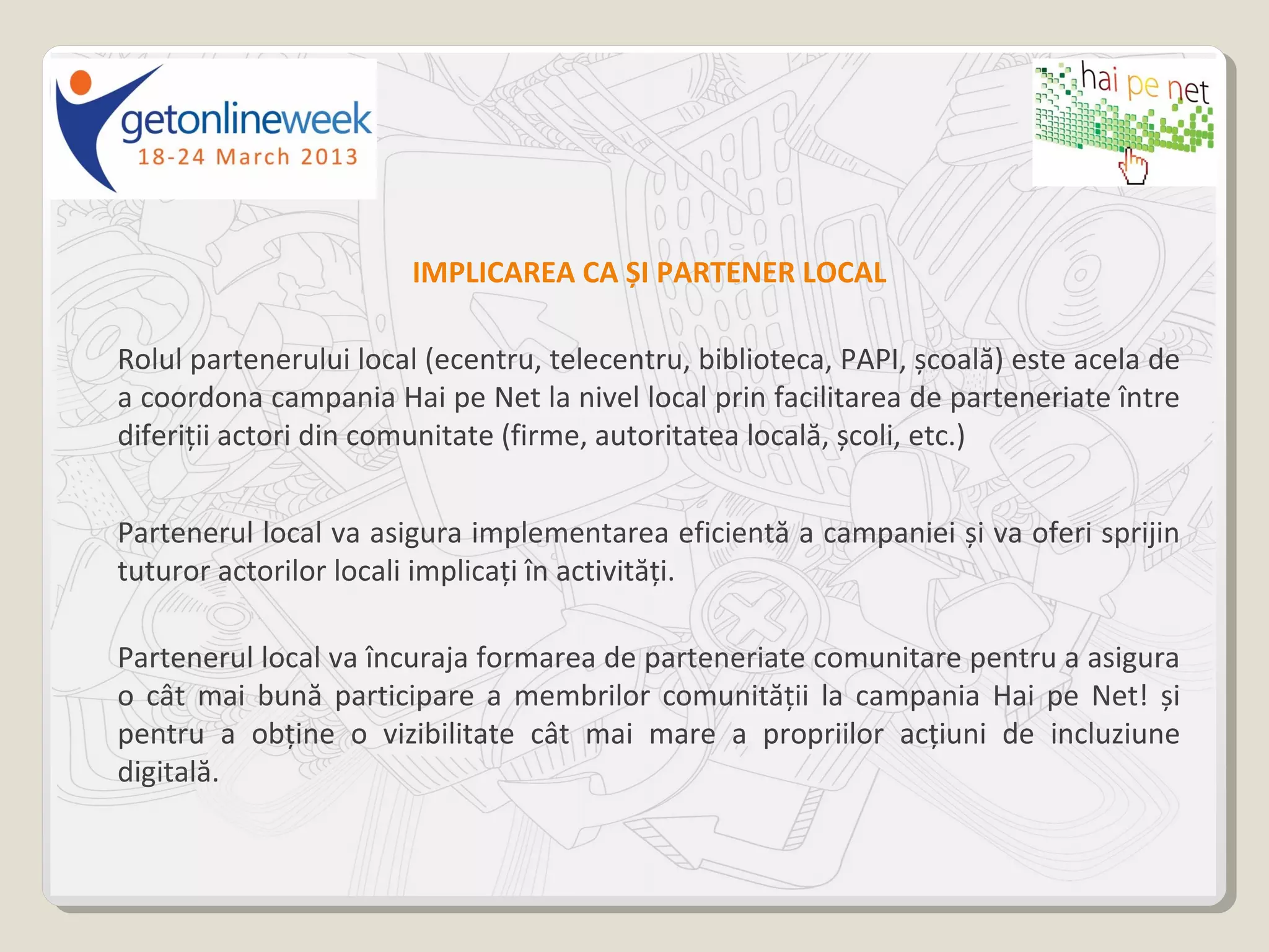 IMPLICAREA CA ȘI PARTENER LOCAL

Rolul partenerului local (ecentru, telecentru, biblioteca, PAPI, școală) este acela de
a coordona campania Hai pe Net la nivel local prin facilitarea de parteneriate între
diferiții actori din comunitate (firme, autoritatea locală, școli, etc.)


Partenerul local va asigura implementarea eficientă a campaniei și va oferi sprijin
tuturor actorilor locali implicați în activități.

Partenerul local va încuraja formarea de parteneriate comunitare pentru a asigura
o cât mai bună participare a membrilor comunității la campania Hai pe Net! și
pentru a obține o vizibilitate cât mai mare a propriilor acțiuni de incluziune
digitală.
 