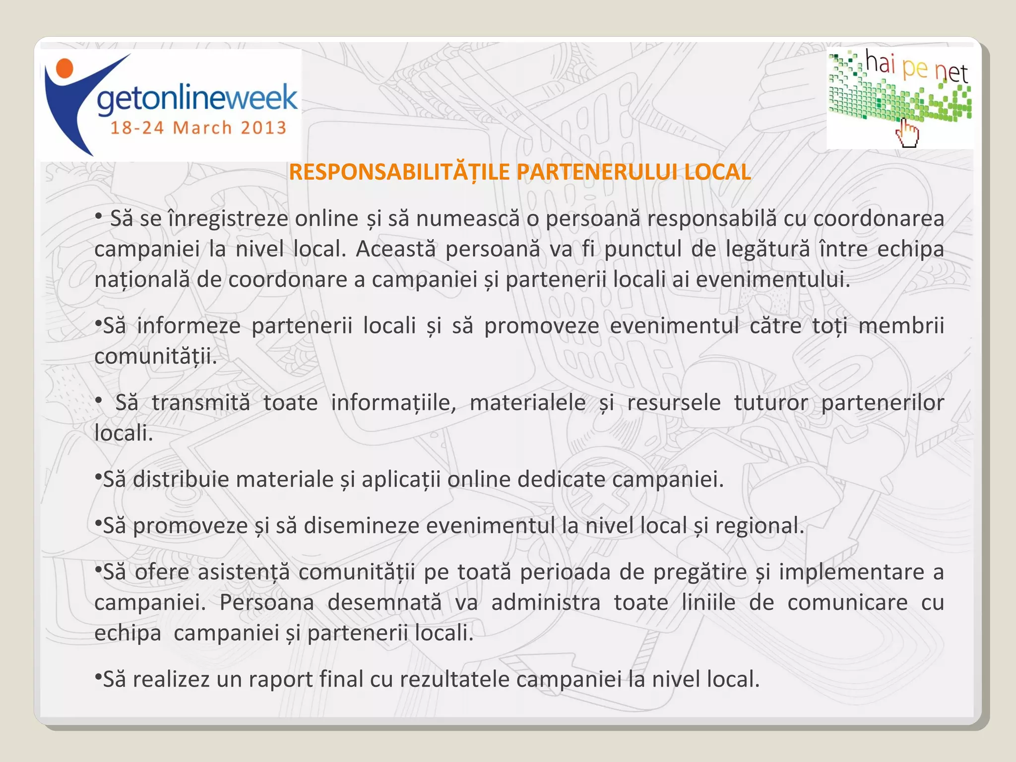 RESPONSABILITĂȚILE PARTENERULUI LOCAL
• Să se înregistreze online și să numească o persoană responsabilă cu coordonarea
campaniei la nivel local. Această persoană va fi punctul de legătură între echipa
națională de coordonare a campaniei și partenerii locali ai evenimentului.
•Să informeze partenerii locali și să promoveze evenimentul către toți membrii
comunității.
• Să transmită toate informațiile, materialele și resursele tuturor partenerilor
locali.
•Să distribuie materiale și aplicații online dedicate campaniei.
•Să promoveze și să disemineze evenimentul la nivel local și regional.
•Să ofere asistență comunității pe toată perioada de pregătire și implementare a
campaniei. Persoana desemnată va administra toate liniile de comunicare cu
echipa campaniei și partenerii locali.
•Să realizez un raport final cu rezultatele campaniei la nivel local.
 