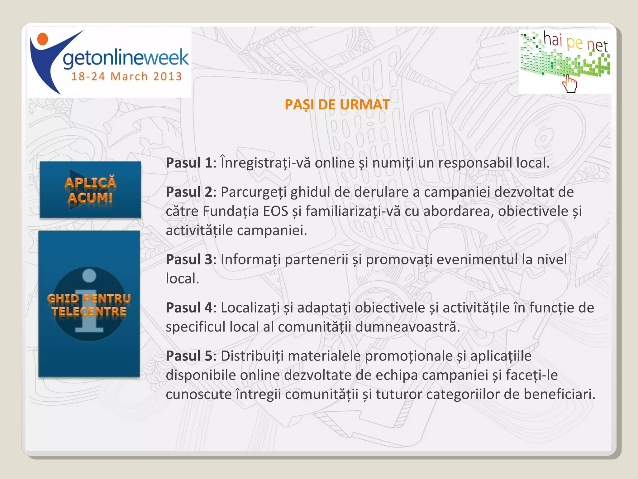 PAȘI DE URMAT


Pasul 1: Înregistrați-vă online și numiți un responsabil local.
Pasul 2: Parcurgeți ghidul de derulare a campaniei dezvoltat de
către Fundația EOS și familiarizați-vă cu abordarea, obiectivele și
activitățile campaniei.
Pasul 3: Informați partenerii și promovați evenimentul la nivel
local.
Pasul 4: Localizați și adaptați obiectivele și activitățile în funcție de
specificul local al comunității dumneavoastră.
Pasul 5: Distribuiți materialele promoționale și aplicațiile
disponibile online dezvoltate de echipa campaniei și faceți-le
cunoscute întregii comunității și tuturor categoriilor de beneficiari.
 
