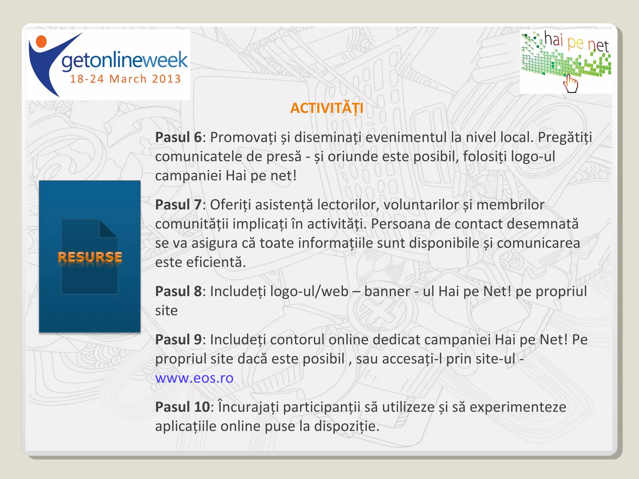 ACTIVITĂȚI
Pasul 6: Promovați și diseminați evenimentul la nivel local. Pregătiți
comunicatele de presă - și oriunde este posibil, folosiți logo-ul
campaniei Hai pe net!
Pasul 7: Oferiți asistență lectorilor, voluntarilor și membrilor
comunității implicați în activități. Persoana de contact desemnată
se va asigura că toate informațiile sunt disponibile și comunicarea
este eficientă.
Pasul 8: Includeți logo-ul/web – banner - ul Hai pe Net! pe propriul
site
Pasul 9: Includeți contorul online dedicat campaniei Hai pe Net! Pe
propriul site dacă este posibil , sau accesați-l prin site-ul -
www.eos.ro
Pasul 10: Încurajați participanții să utilizeze și să experimenteze
aplicațiile online puse la dispoziție.
 