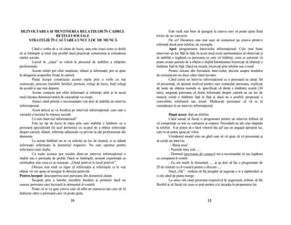 DEZVOLTAREA ŞI MENłINEREA RELAłIILOR ÎN CADRUL                                                 Este mult mai bine să ajungeŃi la cineva care vă poate ajuta fiind
                REłELEI SOCIALE                                                      trimis de un cunoscut.
   STRATEGIE ÎN CAUTAREA UNUI LOC DE MUNCĂ                                                     De ce? Deoarece este mai uşor să contactezi pe cineva printr-o
                                                                                     referinŃă decât prin telefon, de exemplu.
          Când e vorba de a vă căuta de lucru, asta este exact ceea ce doriŃi                  Apoi: programarea interviului informaŃional. Cele mai bune
să se întâmple şi totul este posibil dacă practicaŃi construirea şi extinderea       interviuri au loc făŃă în faŃă, în acest mod aveŃi oportunitatea să observaŃi şi
reŃelei sociale.                                                                     să stabiliŃi o legătură cu persoana cu care vă întâlniŃi, ceea ce automat vă
          Lucrul în „reŃea” se referă la procesul de stabilire a relaŃiilor          poate creşte şansele de a obŃine o slujbă.Întotdeauna îmcercaŃi să obŃineŃi o
profesionale.                                                                        întâlnire faŃă în faŃă. Dacă nu reuşiŃi, încercaŃi prin telefon sau e-mail.
          Aceste relaŃii pot oferi susŃinere, sfaturi şi informaŃii, pot sa ajute              Pentru oricare din formatele interviului, decizia asupra modului
la atingerea scopurilor fixate în carieră.                                           de comunicare ne duce către intervievator.
          PuteŃi începe construcŃia acestei reŃele prin a vorbi cu toŃi                        Când cereŃi un interviu informaŃional cu o persoană nu uitaŃi: Să
cunoscuŃii, precum membrii familiei, prieteni, colegi de lucru, foşti colegi         vă prezentaŃi, să spuneŃi motivul pentru care contactaŃi persoana, explicaŃi
de şcoală şi aşa mai departe.                                                        de unde aŃi obŃinut numele ei, specificaŃi că doriŃi o întâlnire scurtă (20
          Aceste contacte pot oferi informaŃii şi referinŃe utile şi în acest        min), asiguraŃi persoana că doriŃi informaŃii despre carieră nu un loc de
mod reŃeaua dumneavoastră de cunoştinŃe va creşte.                                   muncă, cereŃi o întâlnire faŃă în faŃă şi dacă nu e posibil, propuneŃi o
          Atunci când primiŃi o recomandare veŃi dori să stabiliŃi un interviu       convorbire telefonică sau email. MulŃumiŃi persoanei că vă ia în
informaŃional.                                                                       considerare la un interviu informaŃional.
          Acest articol se va focaliza pe interviul informaŃional, care este o
variantă a lucrului în reŃeaua socială.                                                        După aceea: daŃi un telefon.
          Ce este interviul informaŃional?                                                     Când sunaŃi să faceŃi o programare pentru un interviu trebuie să
          Este un tip de lucru în reŃea prin care stabiliŃi o întâlnire cu o         vă comportaŃi cu toŃi cu curtuazie şi respect. Niciodată nu ştii cine răspnde
persoană specializată (în acel domeniu) cu scopul de a obŃine informaŃii             la telefon. S-ar putea să o facă viitorul tău şef sau un angajat apropiat lui,
despre carieră, sfaturi, referinŃe adiŃionale cu privire la alŃi profesionişti din   care te-ar putea ajuta pe viitor.
domeniu.                                                                                       Următorul model este un ghid care să vă ajute să vă prezentaŃi şi
          La aceste întâlniri nu se va solicita un loc de muncă, ci se adună         să cereŃi un interviu.
informaŃii referitoare la domeniul respectiv. Nu este oportun pentru                             - Buna ziua!
solicitarea unei slujbe.                                                                       - Numele meu este .....
          Cu toate acestea pot rezulta dintr-un interviu informaŃional o                       - Domnul (persoana de contact) mi-a recomandat să iau legătura
slujbă sau o perioada de probă. Dacă se întâmplă, această experienŃă cu              cu compania d-vostră.
certitudine este ceea ce se numeşte „Omul potrivit la locul potrivit”.                         - Eu am studii în domeniul ..... şi aş dori să fac o programare de
          Oricum mai mult ca sigur că informaŃia şi referinŃele ce le veŃi           20 de minute cu d-voastră pentru a discuta .....
obŃine vă vor ajuta să mergeŃi în direcŃia potrivită.                                          Dacă „Da” – trebuie să fiŃi pregătit să sugeraŃi o zi a săptămânii şi
Pentru început: descoperirea unei persoane din domeniul căutat.                      o oră când aŃi putea merge.
          ÎncepeŃi prin a întreba membrii familiei şi prietenii dacă nu                        La orice oră când persoana respectivă îŃi sugerează, trebuie să fiŃi
cunosc persoane care lucrează în domeniul d-voastră.                                 flexibil şi să faceŃi tot ceea ce poŃi pentru a te încadra în propunerea lui.
          Poate că se va gasi cineva care să aibă un cunoscut sau care să vă
îndrume către o persoană care vă poate ajuta.
                                       21                                                                                  22
 