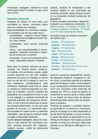 infecţioase, mutagene, radioactive și pot
emite gaze toxice în contact cu apa, aerul
sau un acid.
Deșeurile menajere
Categoria de deşeuri la care omul, prin
activităţile lui zilnice, contribuie direct
este cea a deşeurilor menajere.
După posibilităţile de valorificare reziduu-
rile menajere sunt de mai multe tipuri:
-- compostabile - respectiv resturi organi-
ce rezultate de la pregătirea hranei, hâr-
tie, oase, textile;
-- combustibile - lemn, cauciuc, materiale
plastice;
-- inerte - sunt necompostabile și necom-
bustibile: materiale nemetalice, materi-
ale de construcţii, ceramică;
-- reciclabile - la care se încadrează hârtia,
sticla, materialele plastice, metalele.
Dacă până în prezent noţiunea de gunoi
menajer era folosită pentru reziduuri-
le rezultate din activitatea umană, astăzi
această denumire nu mai este valabilă,
deoarece prin gunoi se înţelege un obiect
care nu mai are nici o valoare și care tre-
buie îndepărtat, considerându-se total
nefolositor. Realitatea arată însă că, odată
cu evoluţia şi creşterea populaţiei și a gra-
dului de civilizaţie, resturile rezultate din
gospodărie, de la prepararea hranei la care
se mai adaugă și o cantitate însemnată de
materiale provenite din ambalarea alimen-
telor, şi chiar o serie de obiecte de uz casnic
sau personal deteriorate, nu mai sunt nişte
gunoaie de aruncat, ci o adevărată resur-
să secundară de materii prime și materiale
refolosibile. Lada de gunoi constituie astăzi
un bogat şi inepuizabil zăcământ.
Numim deşeuri menajere, deșeurile rezul-
tate în mod obişnuit din activitatea cas-
nică, resturile provenite din magazine,
hoteluri, cantine, unităţi de alimentaţie
publică, instituţii de învăţământ și alte
instituţii publice în care activitatea sau
prezenţa oamenilor poate produce rezidu-
uri cu compoziţie similară reziduurilor din
gospodărie.
În ţările europene dezvoltate, deșeurilor
menajere au următoarea compoziţie: 16 %
hârtie şi carton, 5 % metale, 6 % sticlă, 39
% resturi menajere, 6 % textile, 11 % plasti-
ce şi 17 % alte componente diverse.
Cantităţi anuale de reziduuri menajere
din diferite ţări:
Elveţia – 707 kg/locuitor
Bulgaria – 410 kg/locuitor
Ungaria – 413 kg/locuitor
SUA – 930 kg/locuitor
Anglia – 521 kg/locuitor
Olanda – 595 kg/locuitor
Franţa – 532 kg/locuitor
România – 365 kg/locuitor
Ucraina - 380 kg/locuitor (orașe mari)
Moldova - 370 kg/locuitor
Sporirea consumului gospodăriilor casnice
din republica Moldova, înregistrat în ulti-
mii 10 ani, a contribuit esenţial la creşterea
generării de deşeuri solide. Aceste deșeuri
au şi o compoziţie schimbată faţă de acum
10-15 ani, incluzând multe materiale de
ambalaj (ex. PET-uri, pungi de plastic) ce
reprezintă un pericol pentru mediu (dacă
nu se separă de fluxul total de deșeuri)
datorită perioadei foarte mare de dezinte-
grare a acestora.
Tendinţa de creştere a cantităţii deşeuri-
lor generate se va menţine în continuare,
până se va ajunge la un nivel comparabil cu
cel din ţările dezvoltate. La acest moment,
în ţările dezvoltate se generează în jur de
540 kg/an de deşeuri municipale pe cap de
locuitor, în timp ce la noi acest indice este
estimat la cca 200 kg/an (400 kg/an în or.
Chişinău).
11
 