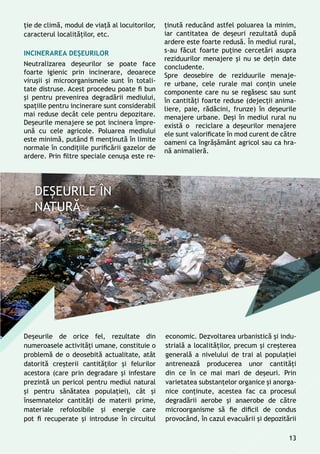 ţie de climă, modul de viaţă al locuitorilor,
caracterul localităţilor, etc.
Incinerarea deșeurilor
Neutralizarea deșeurilor se poate face
foarte igienic prin incinerare, deoarece
viruşii şi microorganismele sunt în totali-
tate distruse. Acest procedeu poate fi bun
şi pentru prevenirea degradării mediului,
spaţiile pentru incinerare sunt considerabil
mai reduse decât cele pentru depozitare.
Deșeurile menajere se pot incinera împre-
ună cu cele agricole. Poluarea mediului
este minimă, putând fi menţinută în limite
normale în condiţiile purificării gazelor de
ardere. Prin filtre speciale cenuşa este re-
Deșeurile de orice fel, rezultate din
numeroasele activităţi umane, constituie o
problemă de o deosebită actualitate, atât
datorită creşterii cantităţilor şi felurilor
acestora (care prin degradare şi infestare
prezintă un pericol pentru mediul natural
şi pentru sănătatea populaţiei), cât şi
însemnatelor cantităţi de materii prime,
materiale refolosibile şi energie care
pot fi recuperate și introduse în circuitul
ţinută reducând astfel poluarea la minim,
iar cantitatea de deșeuri rezultată după
ardere este foarte redusă. În mediul rural,
s-au făcut foarte puţine cercetări asupra
reziduurilor menajere şi nu se deţin date
concludente.
Spre deosebire de reziduurile menaje-
re urbane, cele rurale mai conţin unele
componente care nu se regăsesc sau sunt
în cantităţi foarte reduse (dejecţii anima-
liere, paie, rădăcini, frunze) în deşeurile
menajere urbane. Deşi în mediul rural nu
există o reciclare a deşeurilor menajere
ele sunt valorificate în mod curent de către
oameni ca îngrăşământ agricol sau ca hra-
nă animalieră.
economic. Dezvoltarea urbanistică și indu-
strială a localităţilor, precum și creşterea
generală a nivelului de trai al populaţiei
antrenează producerea unor cantităţi
din ce în ce mai mari de deşeuri. Prin
varietatea substanţelor organice şi anorga-
nice conţinute, acestea fac ca procesul
degradării aerobe și anaerobe de către
microorganisme să fie dificil de condus
provocând, în cazul evacuării şi depozitării
13
 